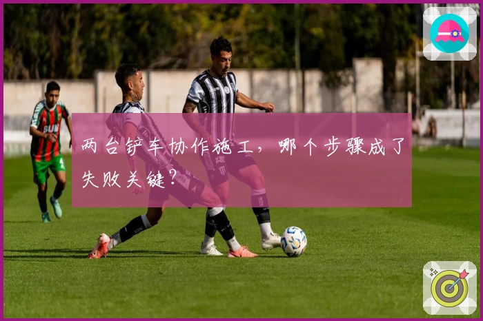 两台铲车协作施工，哪个步骤成了失败关键？