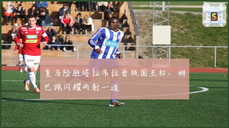 皇马险胜塔拉韦拉晋级国王杯，姆巴佩闪耀两射一造