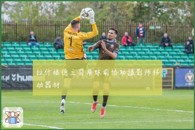 拉什福德主罚角球前协助摄影师移动器材