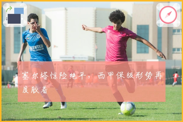 塞尔塔惊险绝平，西甲保级形势再度胶着