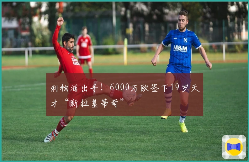 利物浦出手！6000万欧签下19岁天才“新拉基蒂奇”