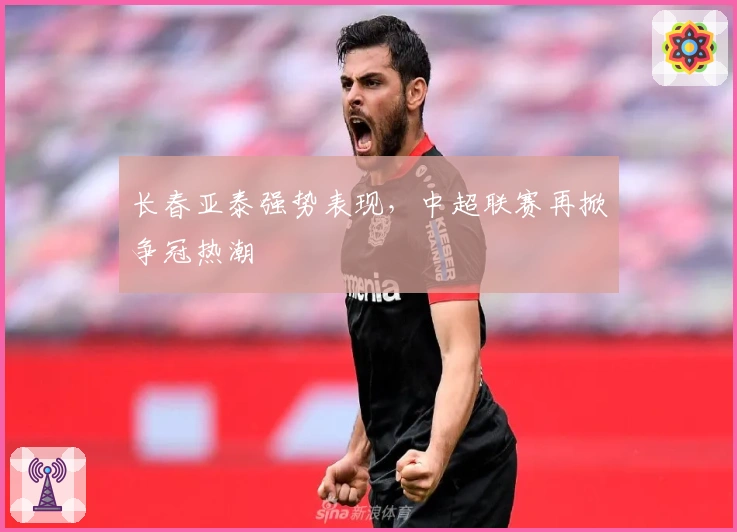 长春亚泰强势表现，中超联赛再掀争冠热潮