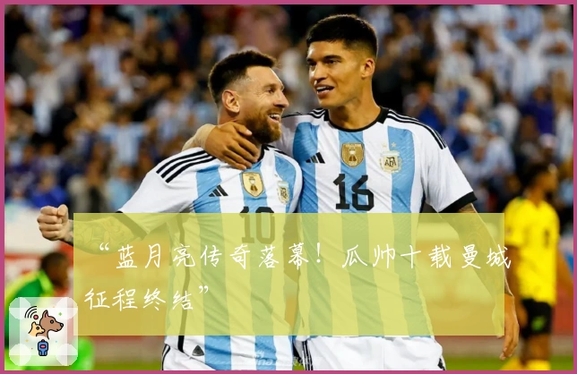 “蓝月亮传奇落幕！瓜帅十载曼城征程终结”