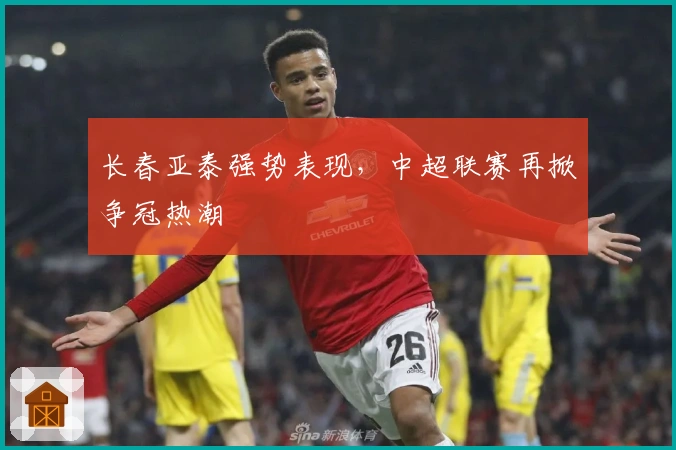 长春亚泰强势表现,中超联赛再掀争冠热潮