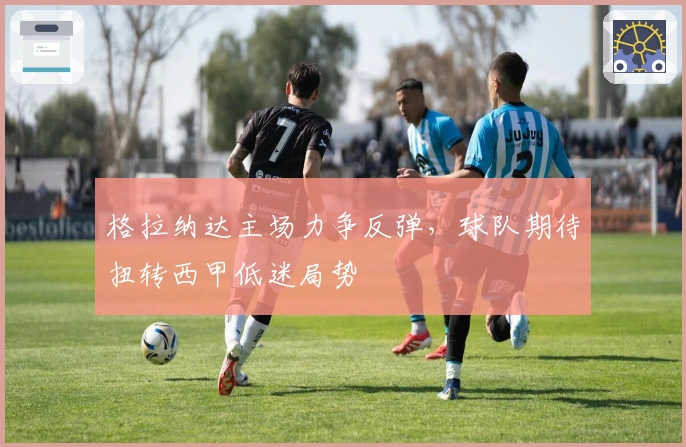 格拉纳达主场力争反弹，球队期待扭转西甲低迷局势