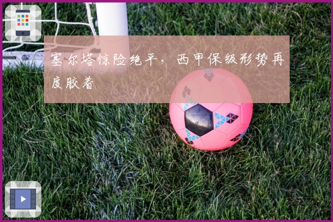 塞尔塔惊险绝平,西甲保级形势再度胶着