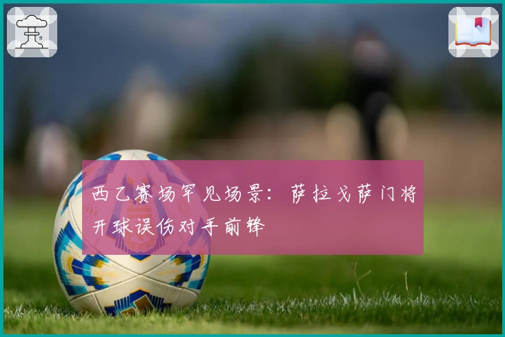 西乙赛场罕见场景：萨拉戈萨门将开球误伤对手前锋