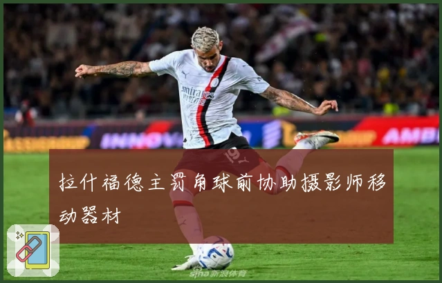 拉什福德主罚角球前协助摄影师移动器材