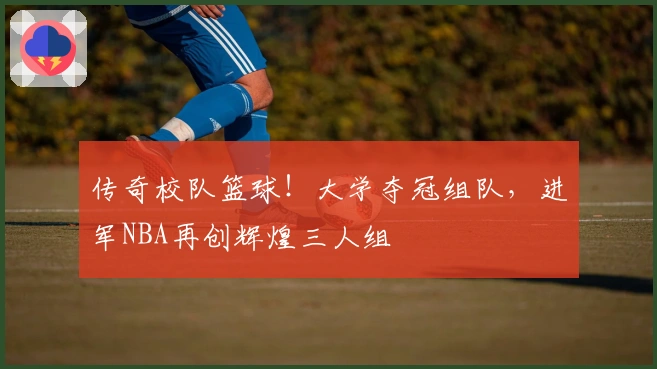 传奇校队篮球！大学夺冠组队，进军NBA再创辉煌三人组