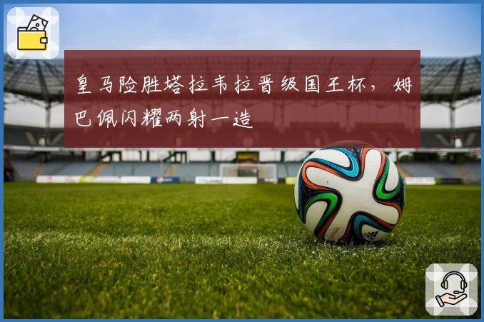 皇马险胜塔拉韦拉晋级国王杯，姆巴佩闪耀两射一造